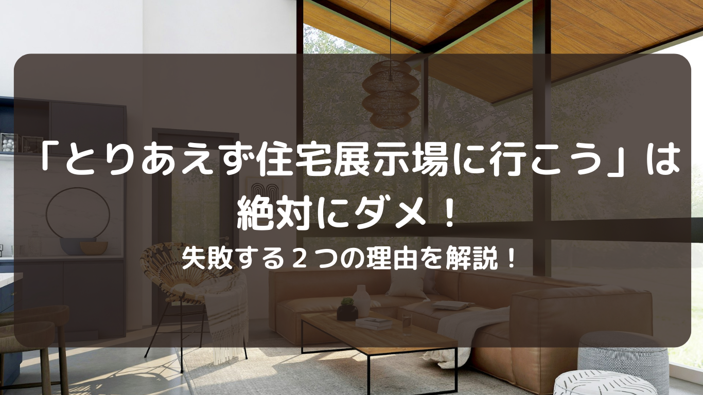 「とりあえず住宅展示場に行こう」は絶対にダメ！これをすると失敗する２つの理由！