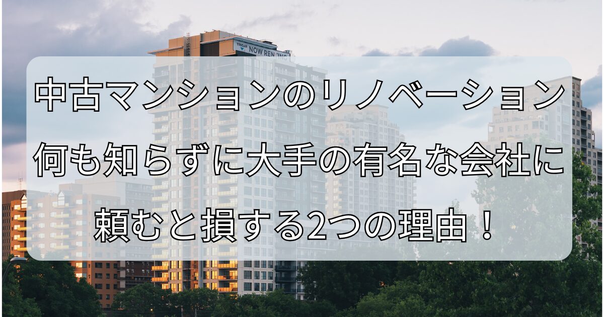 中古マンションのリノベーション、何も知らずに大手の有名な会社に頼むと損する2つの理由！