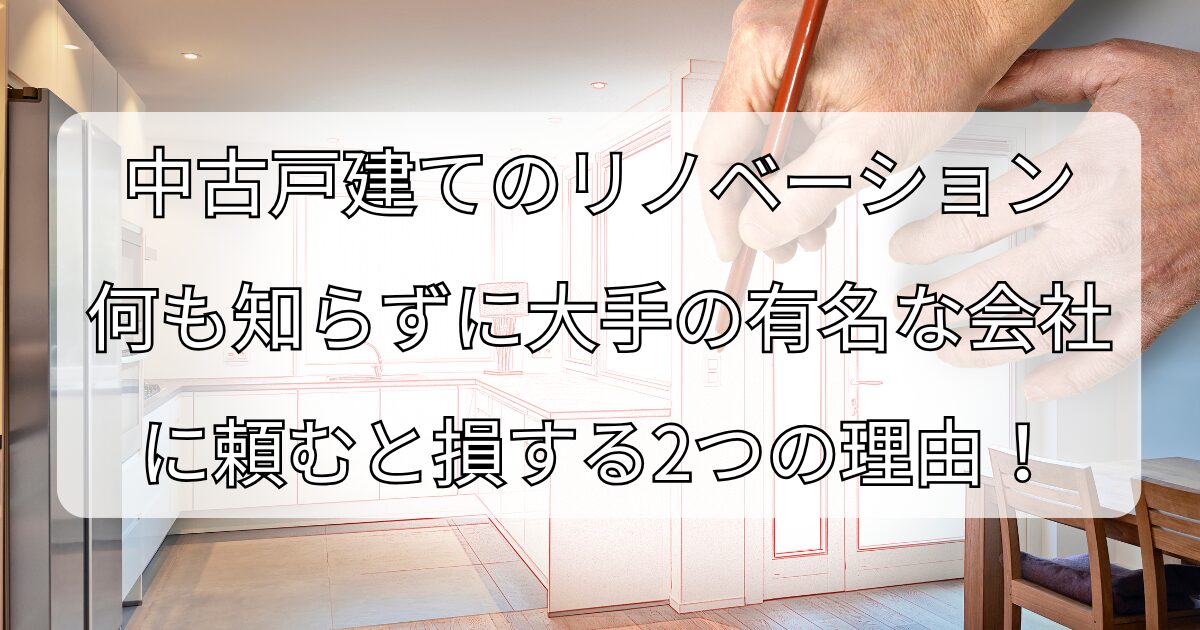 中古戸建てのリノベーション、 何も知らずに大手の有名な会社に 頼むと損する2つの理由！