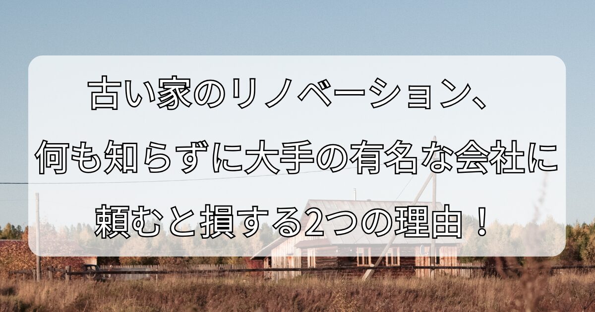 古い家のリノベーション、 何も知らずに大手の有名な会社に 頼むと損する2つの理由！