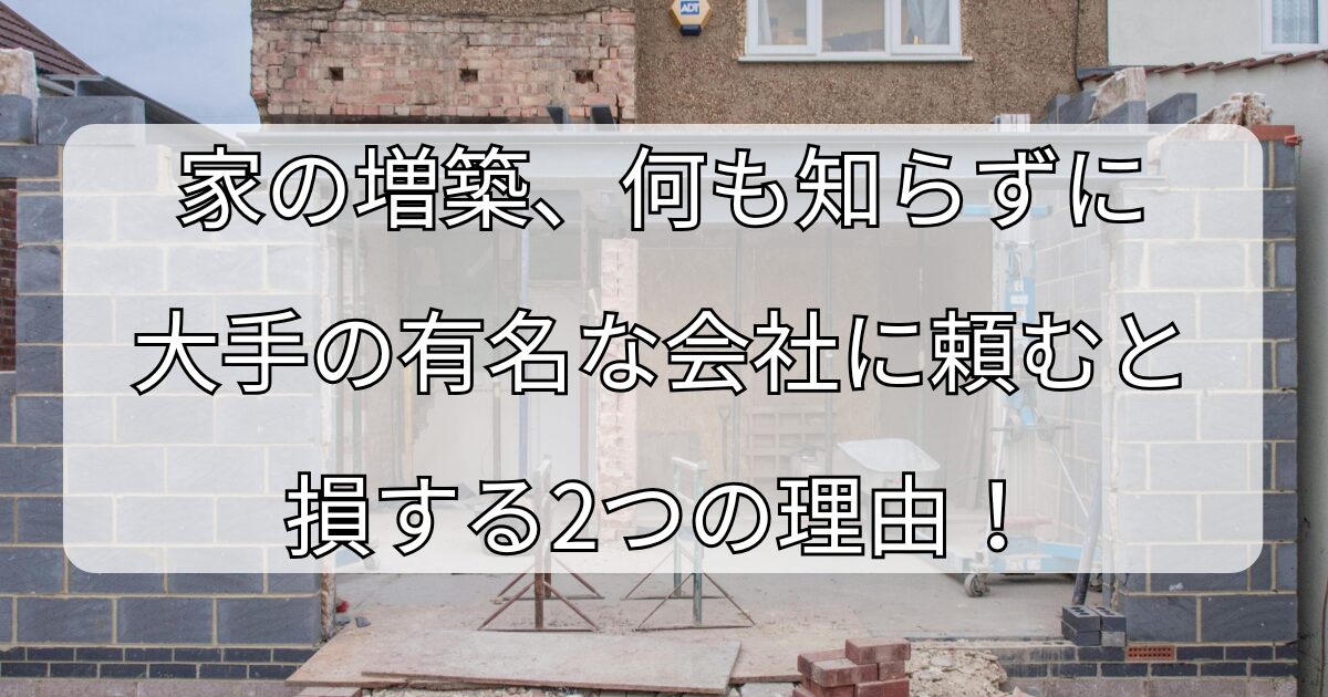 家の増築、 何も知らずに大手の有名な会社に 頼むと損する2つの理由！