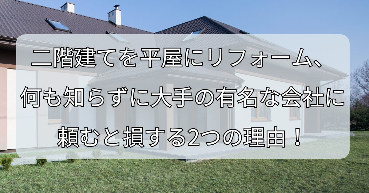 二階建てを平屋にリフォーム、 何も知らずに大手の有名な会社に 頼むと損する2つの理由！