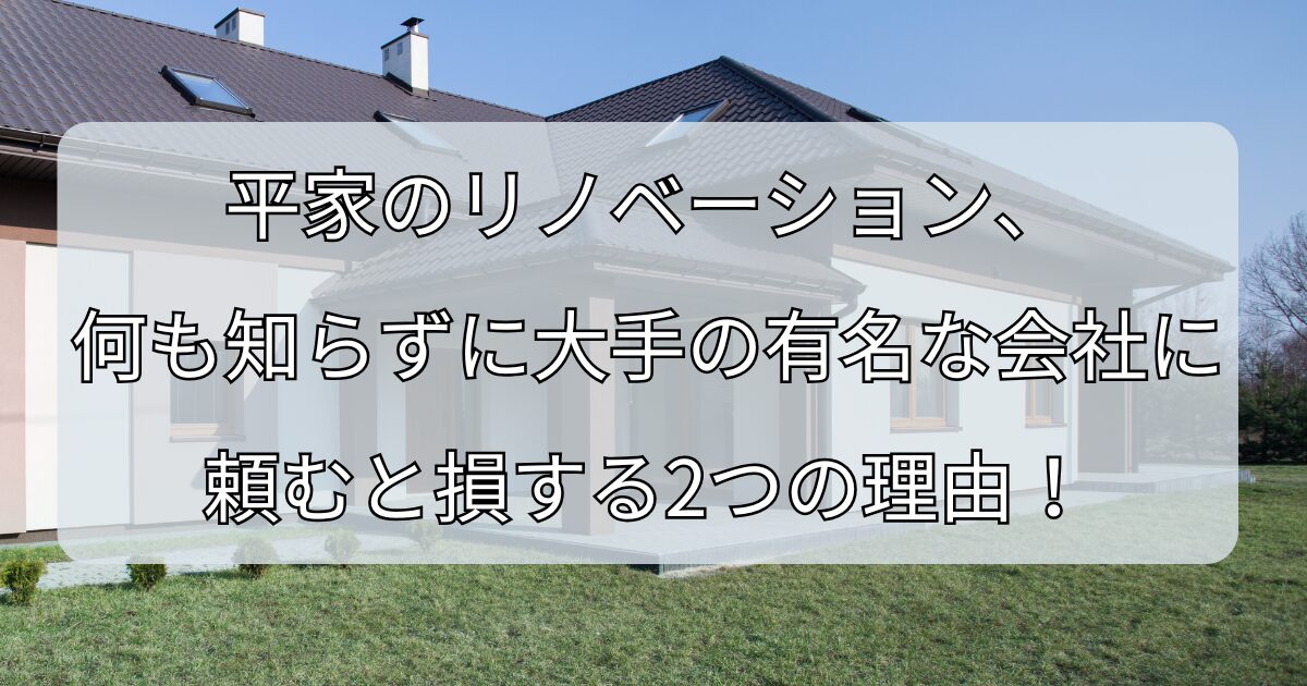 平家のリノベーション、 何も知らずに大手の有名な会社に 頼むと損する2つの理由！