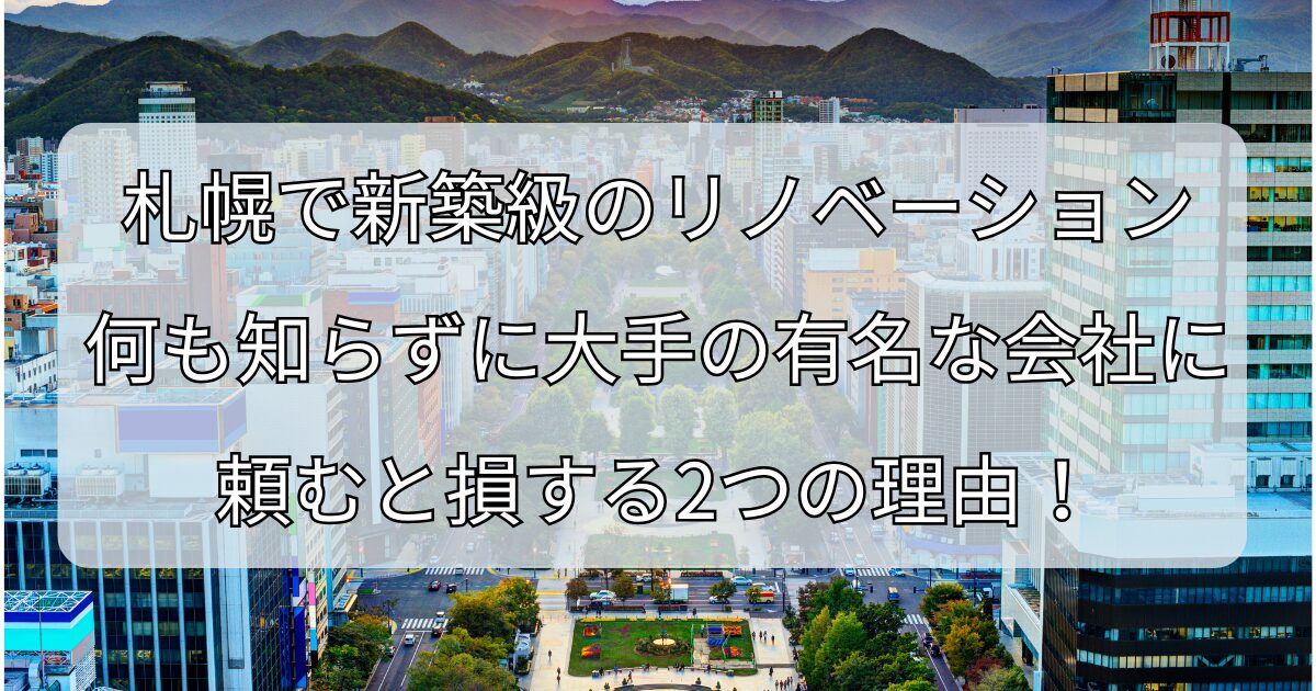札幌で新築級のリノベーション、 何も知らずに大手の有名な会社に頼むと損する2つの理由！