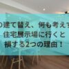 家の建て替え、何も考えずに住宅展示場に行くと損する2つの理由！