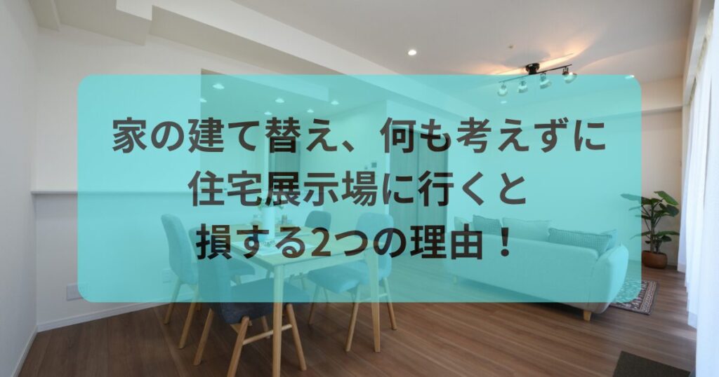 家の建て替え、何も考えずに住宅展示場に行くと損する2つの理由！